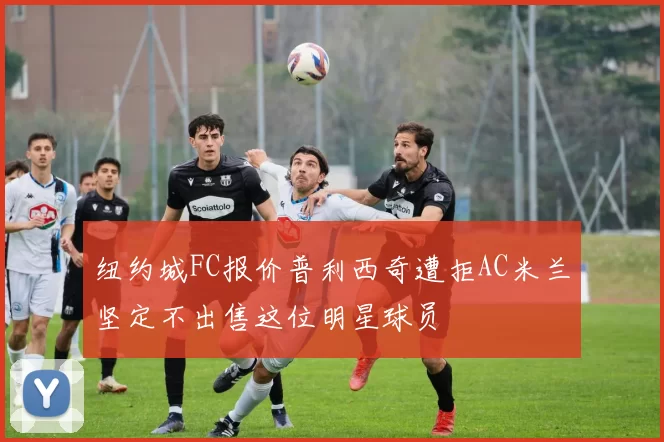 纽约城FC报价普利西奇遭拒AC米兰坚定不出售这位明星球员