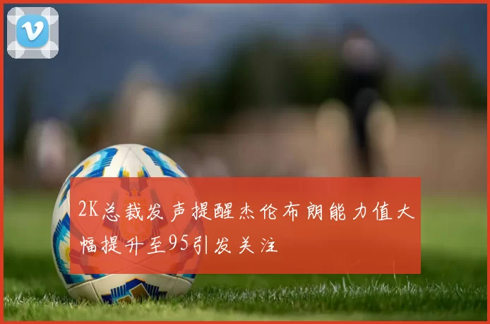2K总裁发声提醒杰伦布朗能力值大幅提升至95引发关注