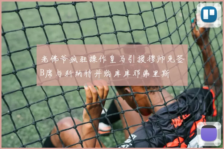 老佛爷疯狂操作皇马引援穆帅免签B席与科纳特并购库库邓弗里斯