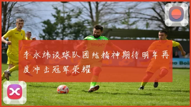 李永炜谈球队团结精神期待明年再度冲击冠军荣耀