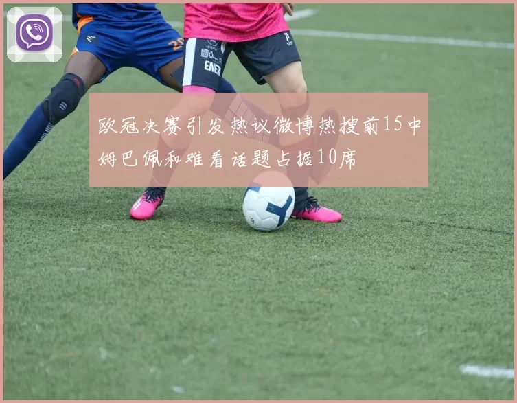 欧冠决赛引发热议微博热搜前15中姆巴佩和难看话题占据10席