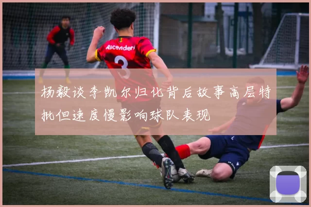 杨毅谈李凯尔归化背后故事高层特批但速度慢影响球队表现