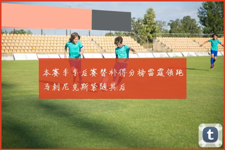 本赛季季后赛替补得分榜雷霆领跑马刺尼克斯紧随其后