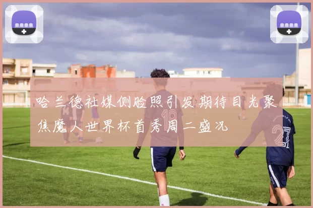 哈兰德社媒侧脸照引发期待目光聚焦魔人世界杯首秀周二盛况