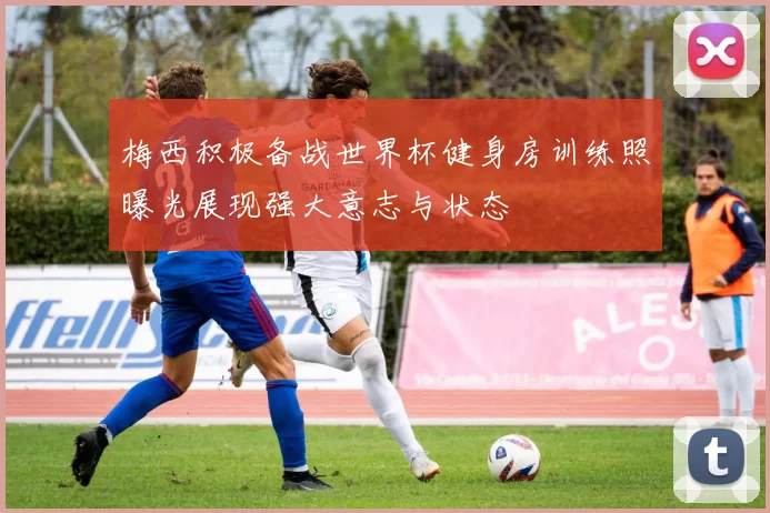 梅西积极备战世界杯健身房训练照曝光展现强大意志与状态