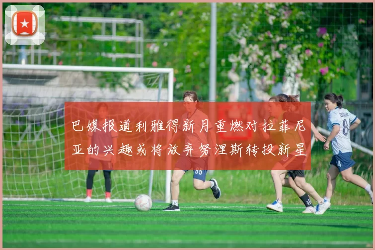 巴媒报道利雅得新月重燃对拉菲尼亚的兴趣或将放弃努涅斯转投新星