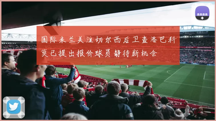 国际米兰关注切尔西后卫查洛巴科莫已提出报价球员静待新机会