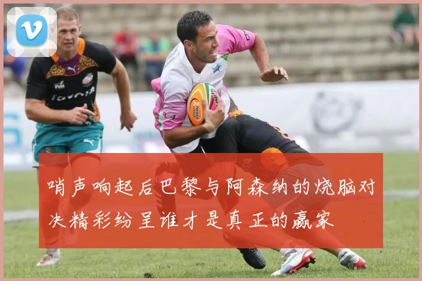 哨声响起后巴黎与阿森纳的烧脑对决精彩纷呈谁才是真正的赢家