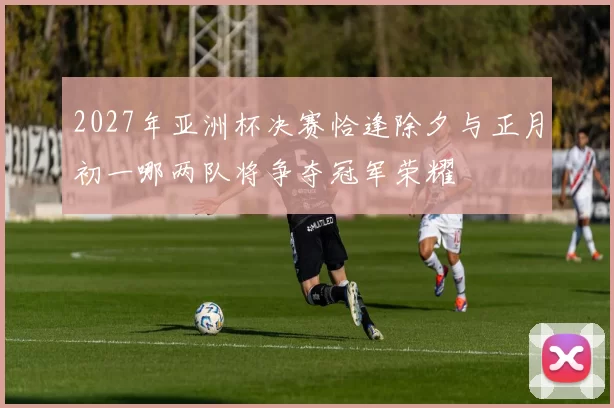 2027年亚洲杯决赛恰逢除夕与正月初一哪两队将争夺冠军荣耀