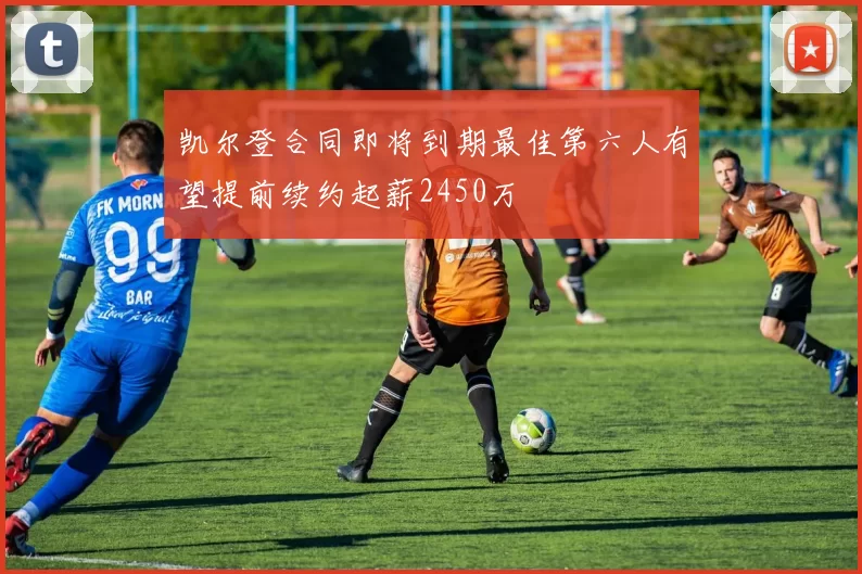 凯尔登合同即将到期最佳第六人有望提前续约起薪2450万