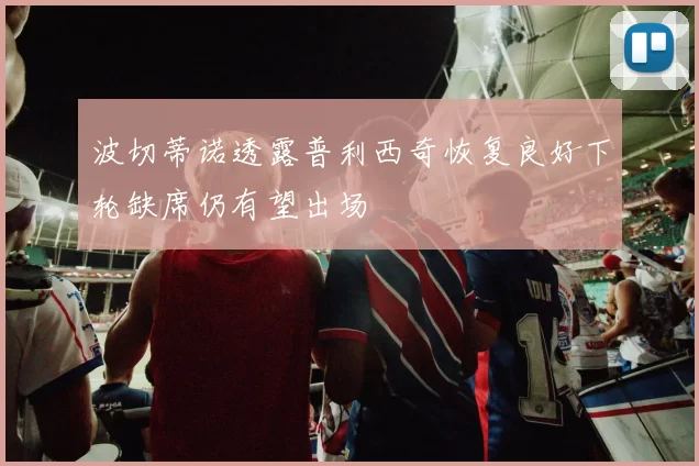 波切蒂诺透露普利西奇恢复良好下轮缺席仍有望出场