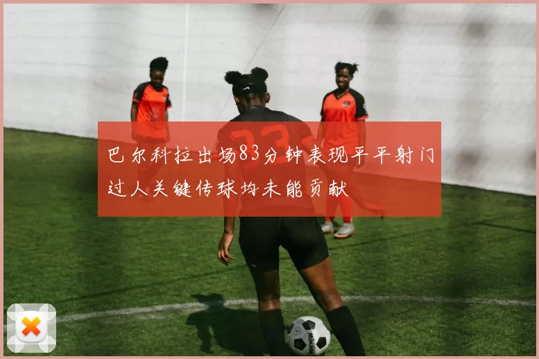 巴尔科拉出场83分钟表现平平射门过人关键传球均未能贡献