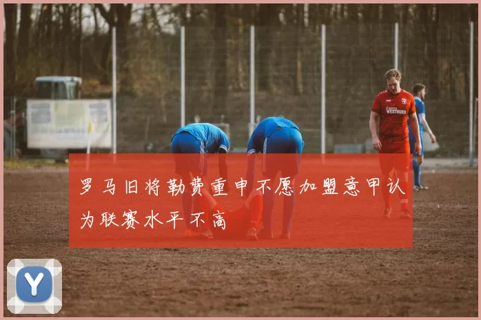 罗马旧将勒费重申不愿加盟意甲认为联赛水平不高