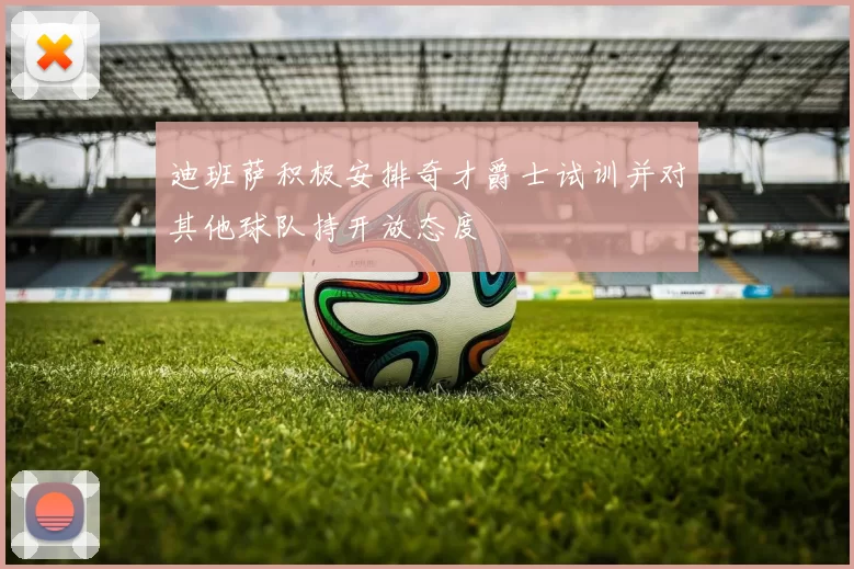 迪班萨积极安排奇才爵士试训并对其他球队持开放态度