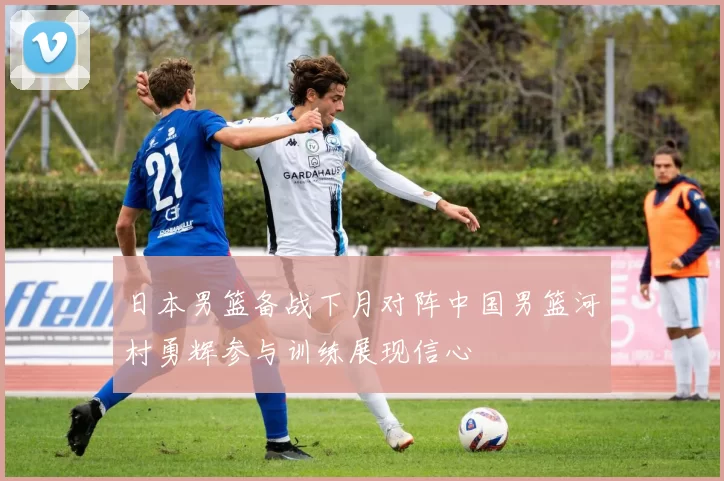 日本男篮备战下月对阵中国男篮河村勇辉参与训练展现信心