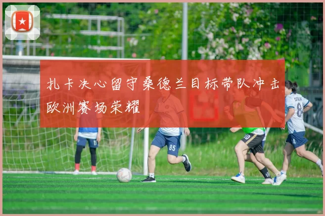 扎卡决心留守桑德兰目标带队冲击欧洲赛场荣耀