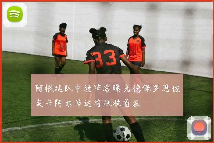 阿根廷队中场阵容曝光德保罗恩佐麦卡阿尔马达将联袂首发