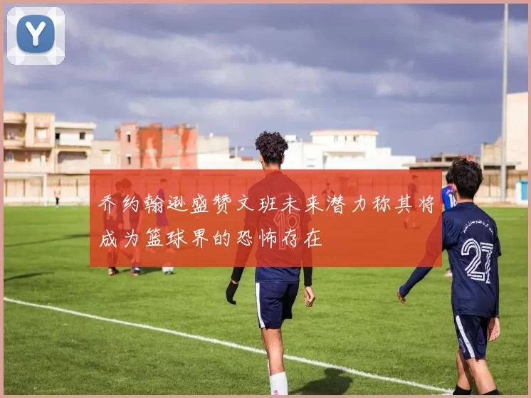 乔约翰逊盛赞文班未来潜力称其将成为篮球界的恐怖存在