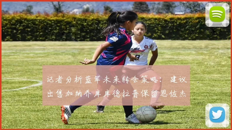 记者分析蓝军未来转会策略：建议出售加纳乔库库德拉普保留恩佐杰克逊