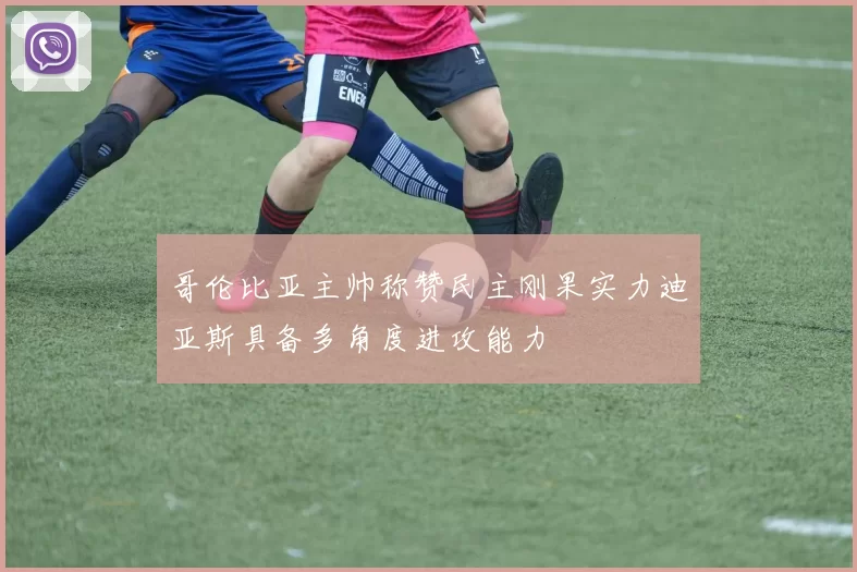 哥伦比亚主帅称赞民主刚果实力迪亚斯具备多角度进攻能力